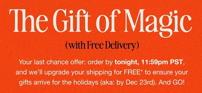 The Gift of Magic (with Free Delivery). Your last chance offer: order by tonight, 11:59pm PST, and we’ll upgrade your shipping for FREE* to ensure your gifts arrive for the holidays (aka: by Dec 23rd). And GO!