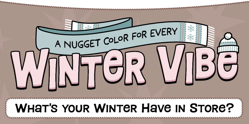 A Nugget Color for Every Winter Vibe. What's Your Winter Have In Store?