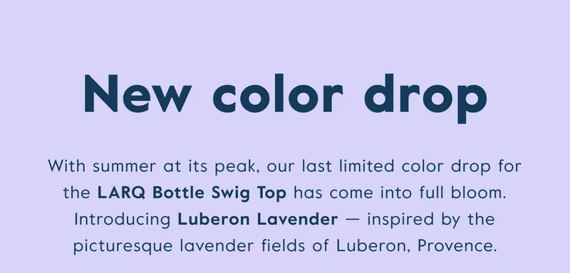 With summer at its peak, our last limited color drop for the LARQ Bottle Swig Top has come into full bloom. Introducing Luberon Lavender — inspired by the picturesque lavender fields of Luberon, Provence.