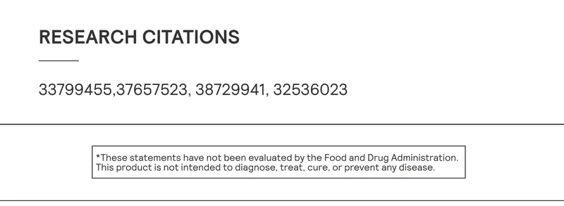 Research citations: PMIDS: 33799455,37657523, 38729941, 32536023  *These statements have not been evaluated by the Food and Drug Administration. This product is not intended to diagnose, treat, cure, or prevent any disease.