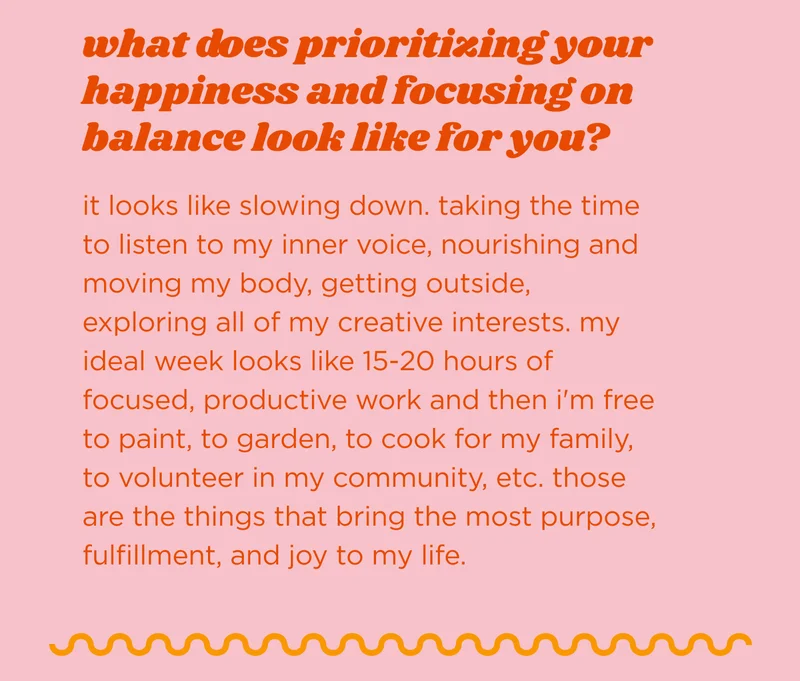 what does prioritizing your happiness and focusing on balance look like for you?  it looks like slowing down. taking the time to listen to my inner voice, nourishing and moving my body, getting outside, exploring all of my creative interests. my ideal week looks like 15-20 hours of focused, productive work and then i'm free to paint, to garden, to cook for my family, to volunteer in my community, etc. those are the things that bring the most purpose, fulfillment, and joy to my life.