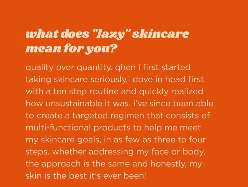 what does "lazy" skincare mean for you?  quality over quantity. qhen i first started taking skincare seriously,i dove in head first with a ten step routine and quickly realized how unsustainable it was. i’ve since been able to create a targeted regimen that consists of multi-functional products to help me meet my skincare goals, in as few as three to four steps. whether addressing my face or body, the approach is the same and honestly, my skin is the best it’s ever been!