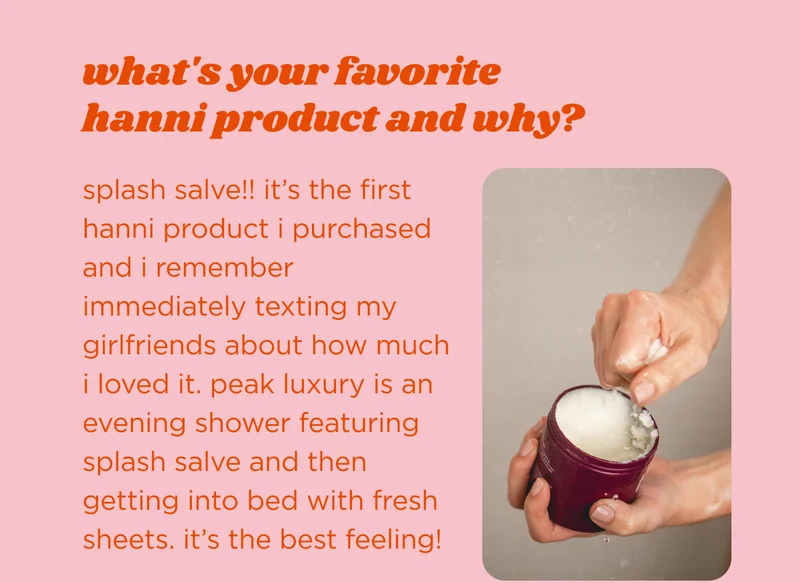 what's your favorite hanni product and why?  splash salve!! it’s the first hanni product i purchased and i remember immediately texting my girlfriends about how much I loved it. peak luxury is an evening shower featuring splash salve and then getting into bed with fresh sheets. it’s the best feeling!