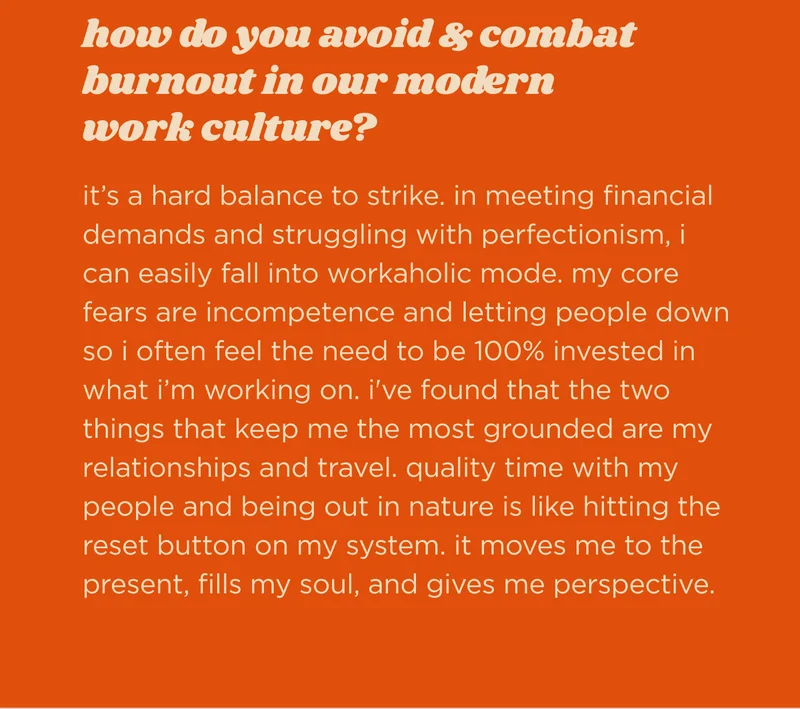 how do you avoid & combat burnout in our modern work culture?  it’s a hard balance to strike. in meeting financial demands and struggling with perfectionism, i can easily fall into workaholic mode. my core fears are incompetence and letting people down so i often feel the need to be 100% invested in what i’m working on. i've found that the two things that keep me the most grounded are my relationships and travel. quality time with my people and being out in nature is like hitting the reset button on my system. it moves me to the present, fills my soul, and gives me perspective.