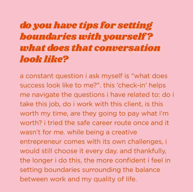 do you have tips for setting boundaries with yourself? what does that conversation look like?  a constant question i ask myself is “what does success look like to me?”. this ‘check-in’ helps me navigate the questions i have related to: do i take this job, do I work with this client, is this worth my time, are they going to pay what i'm worth? i tried the safe career route once and it wasn’t for me. while being a creative entrepreneur comes with its own challenges, i would still choose it every day. and thankfully, the longer I do this, the more confident i feel in setting boundaries surrounding the balance between work and my quality of life.