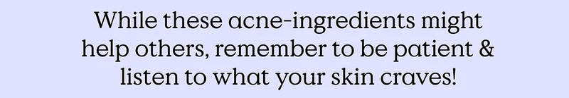 While these acne-ingredients might help others, remember to be patient and listen to what your skin craves!