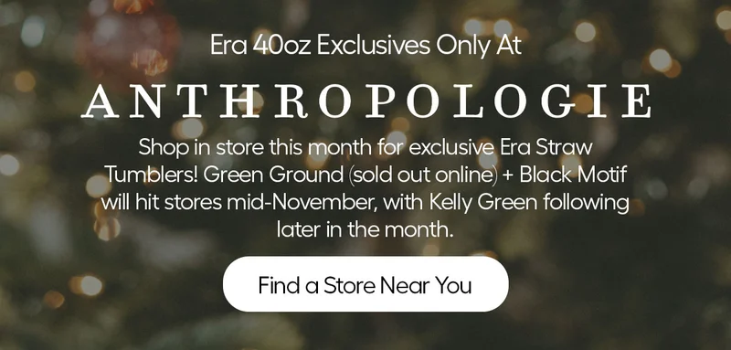 Era 40oz Eclusives Only At Anthropologie. Shop in store this month for exclsuive Era Straw Tumblers! Gren Ground (sold out online) + black Motif will hit stores mid november, with Kelly Green following later in the month. - Find a Store Near You