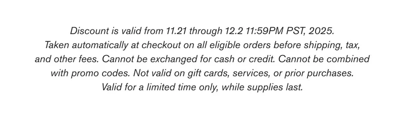 Discount is valid from 11.21 through 12.2 11:59PM PST, 2025. Taken automatically at checkout on all eligible orders before shipping, tax, and other fees. Cannot be exchanged for cash or credit. Cannot be combined with promo codes. Not valid on gift cards, services, or prior purchases. Valid for a limited time only, while supplies last.