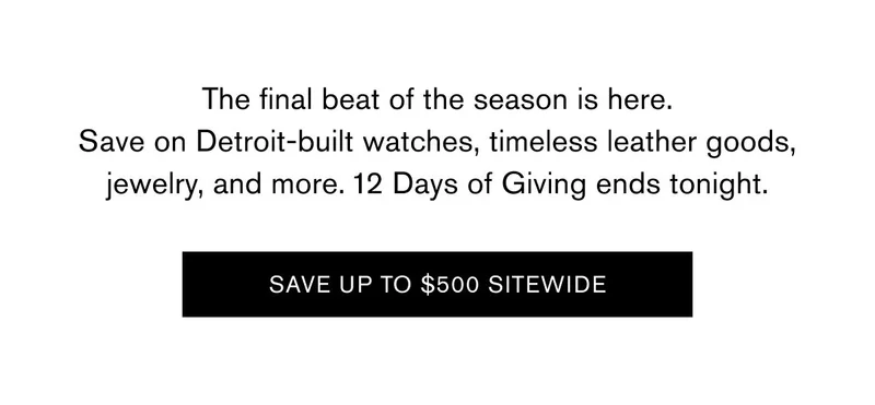 The final beat of the season is here. Save on Detroit-built watches, timeless leather goods, jewelry, and more. 12 Days of Giving ends tonight. | SAVE UP TO $500 SITEWIDE