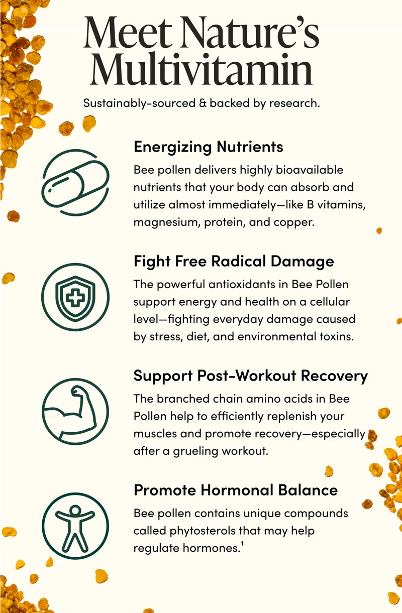 Meet Nature’s Multivitamin              Sustainably-sourced & backed by research.              Energizing nutrients              Bee pollen delivers highly bioavailable nutrients that your body can absorb and utilize almost immediately—like B vitamins, magnesium, protein, and copper.         Fight free radical damage           The powerful antioxidants in Bee Pollen support energy and health on a cellular level—fighting everyday damage caused by stress, diet, and environmental toxins.                        Support post-workout recovery   The branched chain amino acids in Bee Pollen help to efficiently replenish your muscles and promote recovery—especially after a grueling workout.        Promote hormonal balance  Bee pollen contains unique compounds called phytosterols that may help regulate hormones.¹