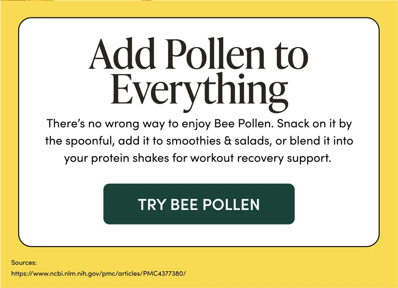 Add Pollen to Everything There’s no wrong way to enjoy Bee Pollen. Snack on it by the spoonful, add it to smoothies & salads, or blend it into your protein shakes for workout recovery support.
