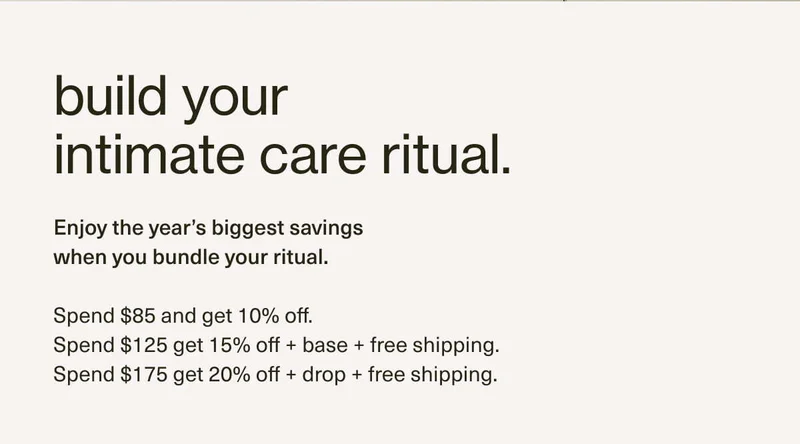 build your intimate care ritual. | Enjoy the year’s biggest savings when you bundle your ritual. | Spend $85 and get 10% off. | Spend $125 get 15% off + base + free shipping. | Spend $175 get 20% off + drop + free shipping. | add more, save more.