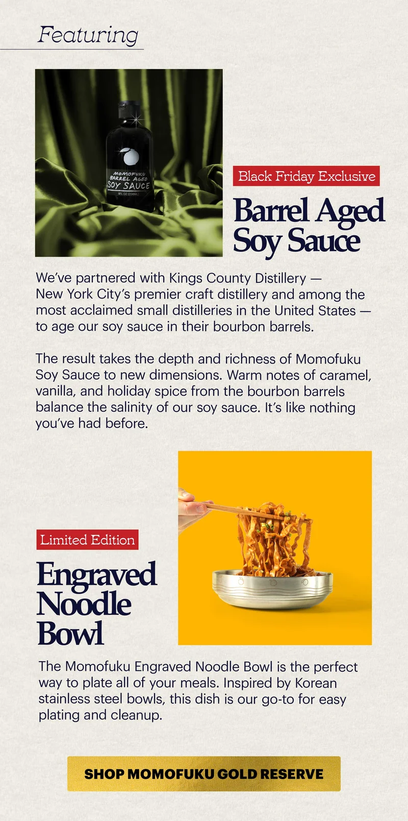 HEADER: FEATURING HEADER: BARREL AGED SOY SAUCE TAG: BLACK FRIDAY EXCLUSIVE COPY: We’ve partnered with Kings County Distillery — New York City’s premier craft distillery and among the most acclaimed small distilleries in the United States — to age our soy sauce in their bourbon barrels.  The result takes the depth and richness of Momofuku Soy Sauce to new dimensions. Warm notes of caramel, vanilla, and holiday spice from the bourbon barrels balance the salinity of our soy sauce. It’s like nothing you’ve had before.   HEADER: LIMITED EDITION NOODLE BOWL COPY: The Momofuku Engraved Noodle Bowl is the perfect way to plate all of your meals. Inspired by Korean stainless steel bowls, this dish is our go-to for easy plating and cleanup.   CTA: SHOP MOMOFUKU GOLD RESERVE