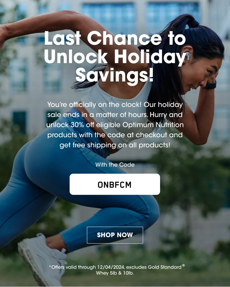 Last Chance to Unlock Holiday Savings! You're officially on the clock! Our holiday sale ends in a matter of hours. Hurry and unlock 30% off eligible Optimum Nutrition products with the code at checkout and get free shipping on all products! With the Code ONBFCM SHOP NOW *Offers valid through 12/04/2024. excludes Gold Standard® Whey 5lb & 10lb.