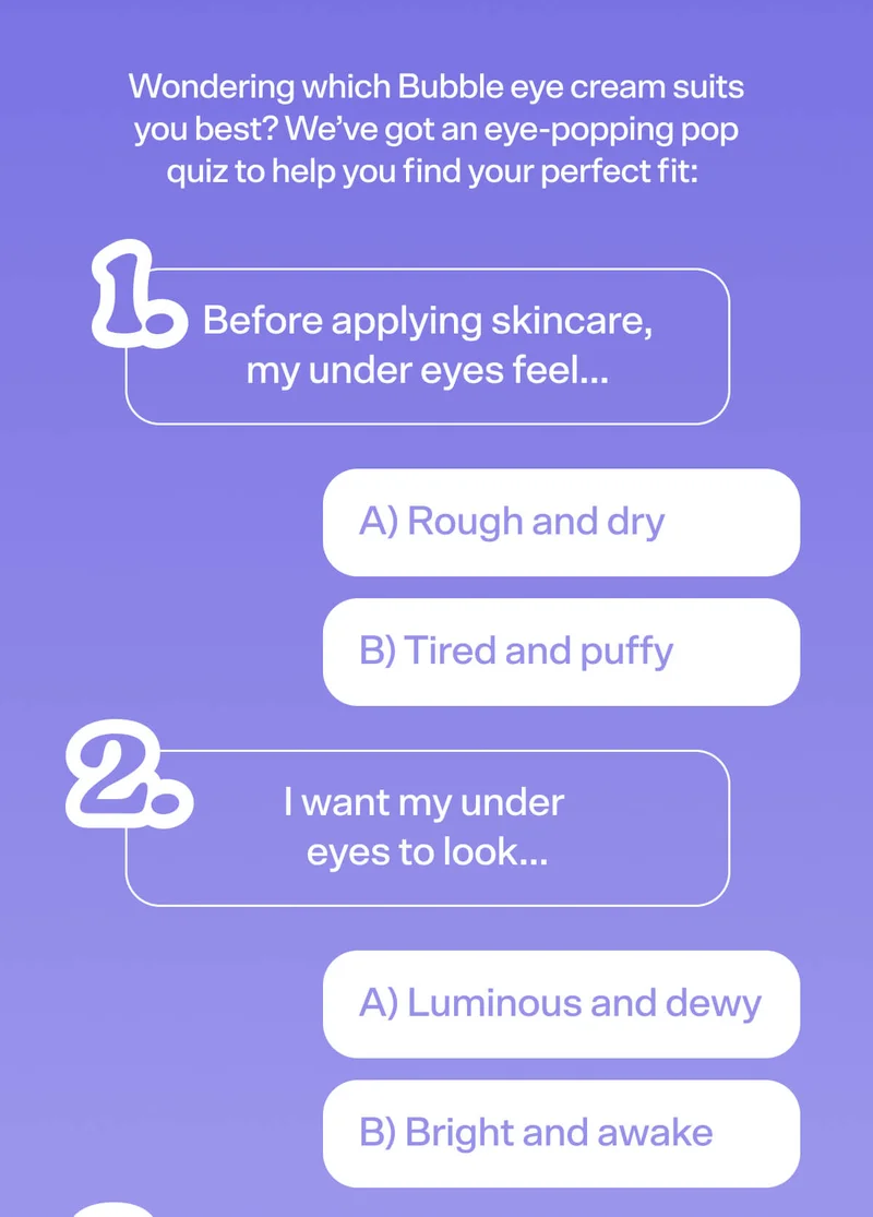 Wondering which Bubble eye cream suits you best? We’ve got an eye-popping pop quiz to help you find your perfect fit:    1: Before applying skincare, my under eyes feel… A) Rough and dry  B) Tired and puffy   2: I want my under eyes to look… A) Luminous and dewy B) Bright and awake