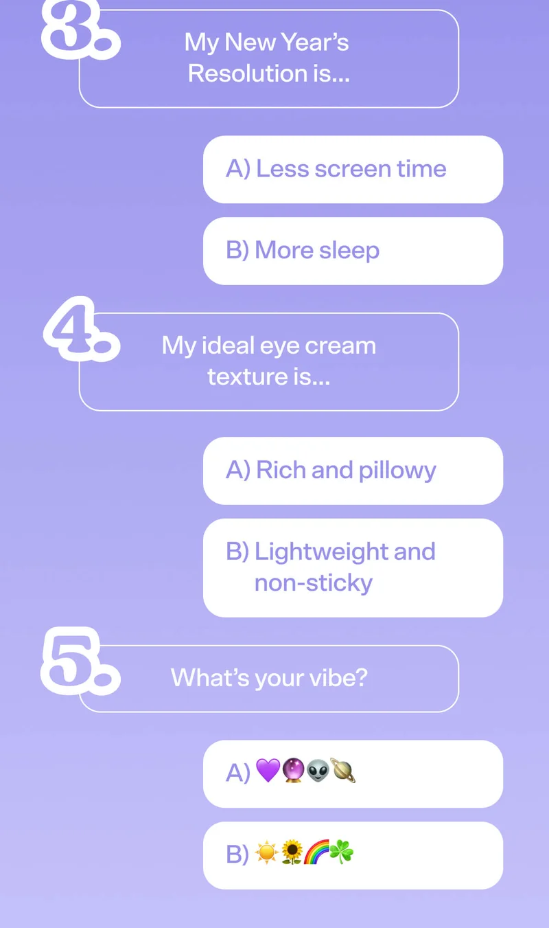 3: My New Year’s Resolution is… A) Less screen time B) More sleep   4: My ideal eye cream texture is… A) Rich and pillowy B) Lightweight and non-sticky  5: What’s your vibe? A) 💜🔮👽🪐 B) ☀️🌻🌈☘️