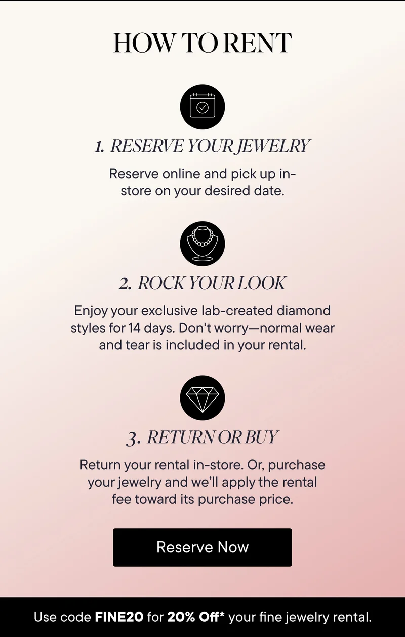 How to Rent! 1) Reserve Your Jewelry: Reserve online and pick up in-store on your desired date. 2) Rock Your Look: Enjoy your exclusive lab-created diamond styles for 14 days. Don't worry-normal wear and tear is included in your rental. 3) Return or Buy: Return your rental in-store. Or, purchase your jewelry and we'll apply the rental fee toward its purchase price. Reserve Now! Use code discount code for 20% Off your fine jewelry rental.