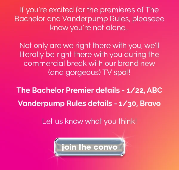 If you're excited for the premieres of the Bachelor and Vanderpump Rules, pleaseee know you're not alone... Not only are we right there with you, we'll literally be right there with you during the commercial break with our brand new (and gorgeous) TV spot! Bachelor Premier details - 1/22, ABC Vanderpump Rules details - 1/30, Bravo Let us know what you think! join the convo