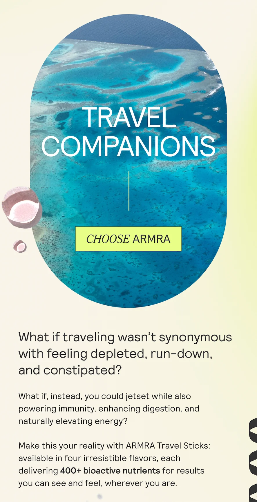 What if traveling wasn’t synonymous with feeling depleted, run-down, and constipated?  What if, instead, you could jetset while also  powering immunity, enhancing digestion, and naturally elevating energy?  Make this your reality with ARMRA Travel Sticks: available in four irresistible flavors, each  delivering 400+ bioactive nutrients for results  you can see and feel, wherever you are.