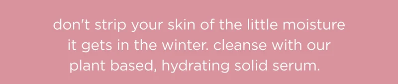 don't strip your skin of the little moisture it gets in the winter. cleanse with our plant based, hydrating solid serum.