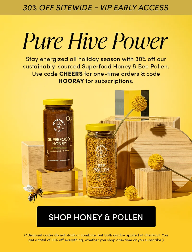 30% OFF SITEWIDE - VIP EARLY ACCESS         Pure Hive Power   Stay energized all holiday season with 30% off our sustainably-sourced Superfood Honey & Bee Pollen. Use code CHEERS for one-time orders & code HOORAY for subscriptions.  (*Discount codes do not stack or combine, but both can be applied at checkout. You get a total of 30% off everything, whether you shop one-time or you subscribe.)