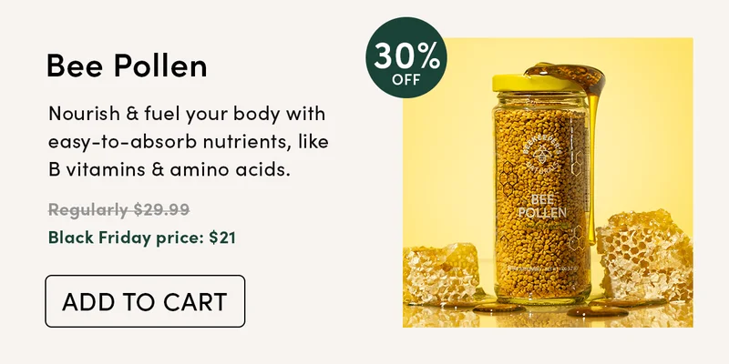 30% Off Bee Pollen        Nourish & fuel your body with easy-to-absorb nutrients, like B vitamins & amino acids.        Regularly $29.99  Black Friday price: $21