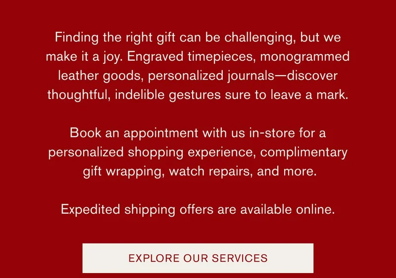 Finding the right gift can be challenging, but we make it a joy. Engraved timepieces, monogrammed leather goods, personalized journals—discover thoughtful, indelible gestures sure to leave a mark. Book an appointment with us in-store for a personalized shopping experience, complimentary gift wrapping, watch repairs, and more. Expedited shipping offers are available online. | EXPLORE OUR SERVICES"