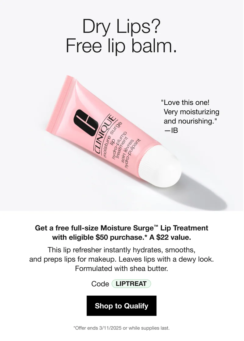 Dry Lips? Free lip balm. “Love this one! Very moisturizing and nourishing.” –IB | Get a free full-size Moisture Surge™ Lip Treatment with eligible $50 purchase. * A $22 value. This lip refresher instantly hydrates, smooths and preps lips for makeup. Leaves lips with dewy look. Formulated with shea butter. Code discount code | Shop to Qualify | *Offer ends 3/11/2025 or while supplies last.