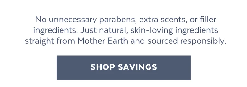 No unnecessary parabens, extra scents, or filler ingredients. Just natural, skin-loving ingredients straight from Mother Earth and sourced responsibly.