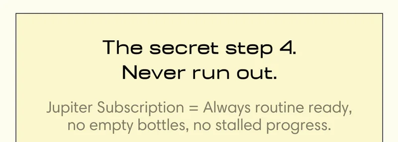 The secret step 4. Never run out. Jupiter Subscription = Always routine ready, no empty bottles, no stalled progress.