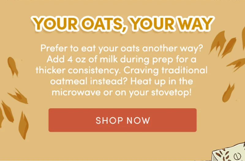 Your oats, your way | Prefer to eat your oats another way? Add 4 oz of milk during prep for a thicker consistency. Craving traditional oatmeal instead? Heat up in the microwave or on your stovetop! | Shop Now