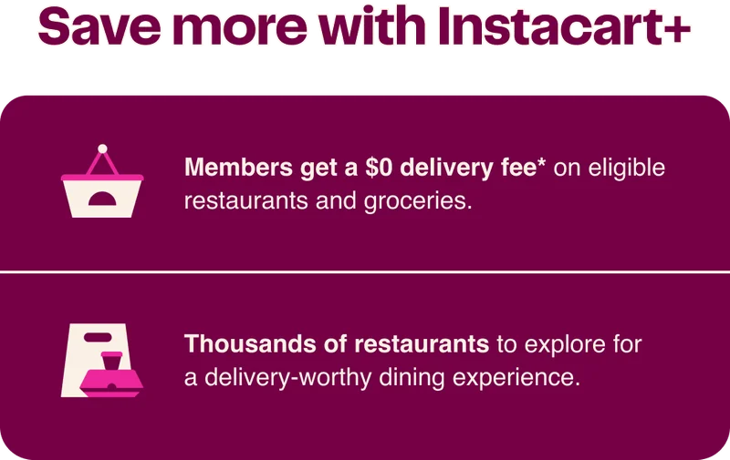 Save more with Instacart+ - Members get a $0 delivery fee* on eligible restaurants and groceries. - Thousands of restaurants to explore for a delivery-worthy dining experience.
