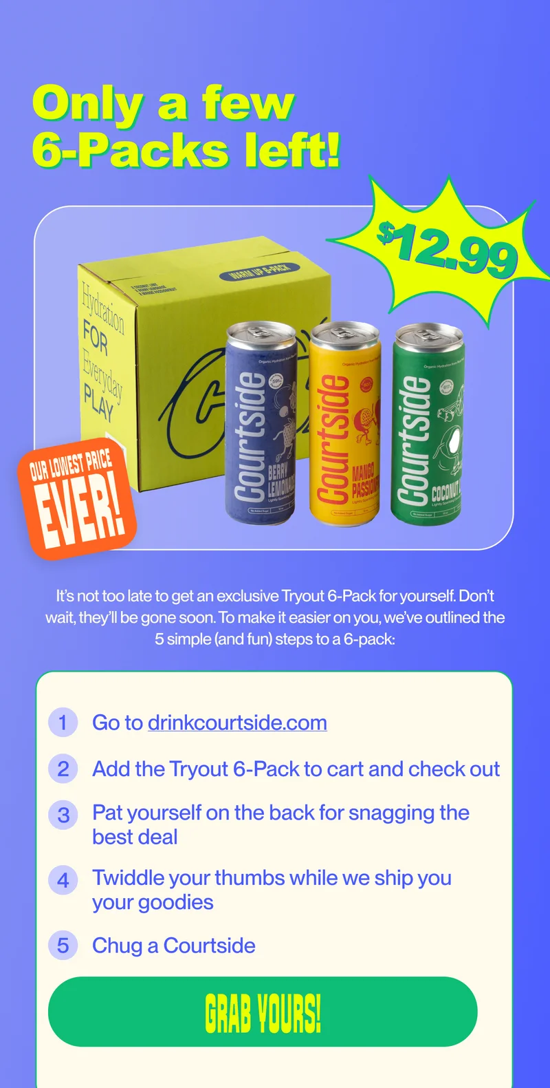 Only a few  6-Packs left! It’s not too late to get an exclusive Tryout 6-Pack for yourself. Don’t wait, they’ll be gone soon. To make it easier on you, we’ve outlined the 5 simple (and fun) steps to a 6-pack: 1 Go to drinkcourtside.com 2 Add the Tryout 6-Pack to cart and check out 3 Pat yourself on the back for snagging the best deal 4 Twiddle your thumbs while we ship you your goodies 5 Chug a Courtside Grab Yours!