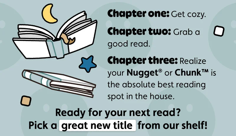 Chapter one: Get cozy. Chapter two: Grab a good read. Chapter three: Realize your Nugget® or Chunk™ is the absolute best reading spot in the house. Ready for your next read? Pick a great new title from our shelf!