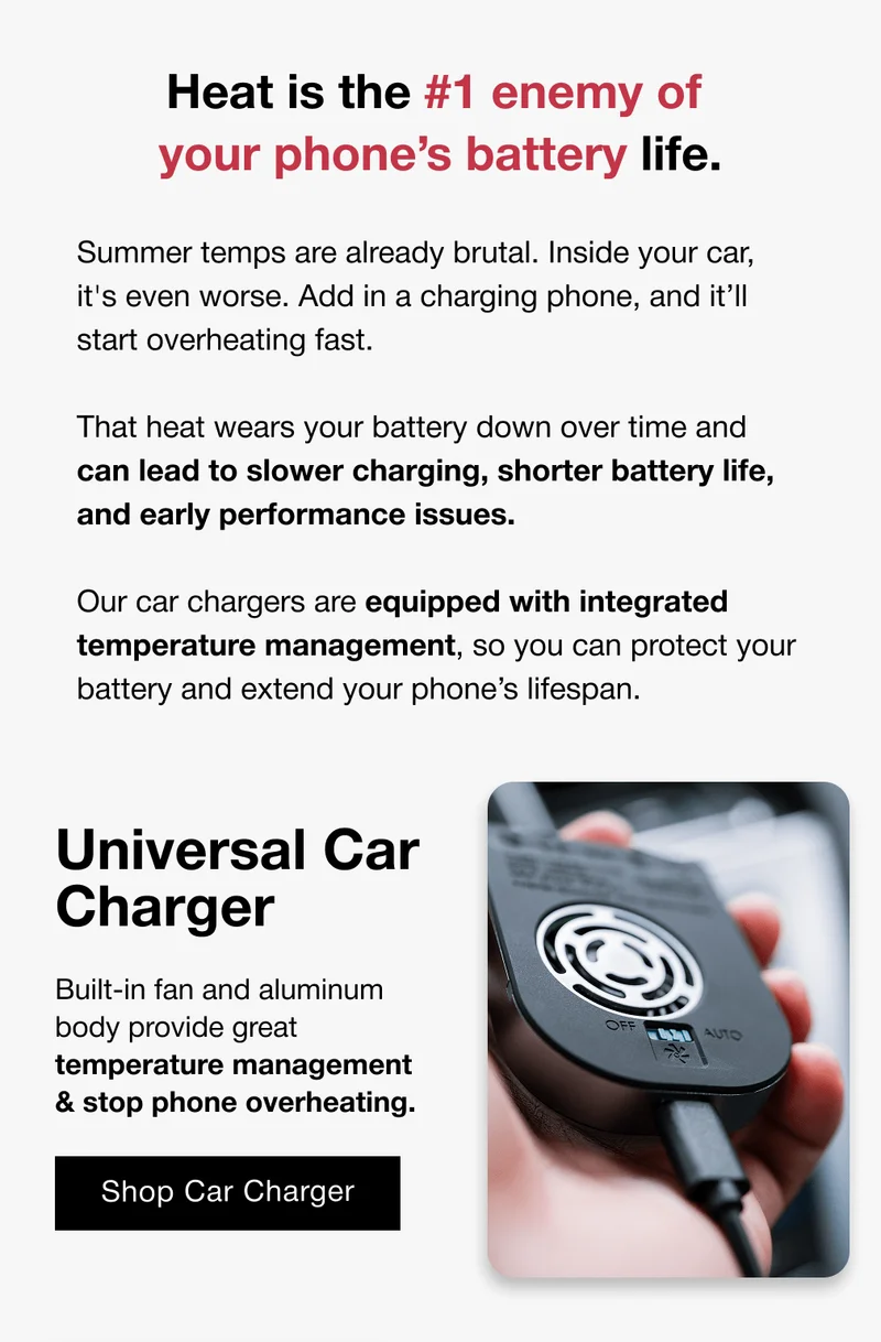 Heat is the #1 enemy of  your phone’s battery life. Summer temps are already brutal. Inside your car, it's even worse. Add in a charging phone, and it’ll start overheating fast.  That heat wears your battery down over time and can lead to slower charging, shorter battery life, and early performance issues.  Our car chargers are equipped with integrated temperature management, so you can protect your battery and extend your phone’s lifespan. Universal Car Charger Built-in fan and aluminum body provide great temperature management & stop phone overheating.