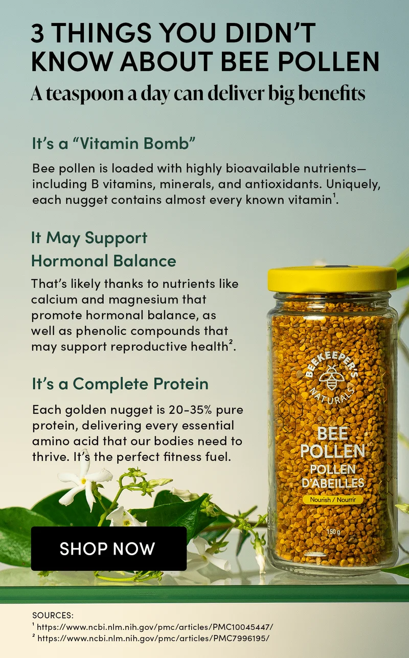 Things You Didn’t Know About Bee Pollen   A teaspoon a day can deliver big benefits.   It’s a “Vitamin Bomb”   Bee pollen is loaded with highly bioavailable nutrients—including B vitamins, minerals, and antioxidants. Uniquely, each nugget contains almost every known vitamin¹.        It May Support Hormonal Balance    That’s likely thanks to nutrients like calcium and magnesium that promote hormonal balance, as well as phenolic compounds that may support reproductive health².       It’s a Complete Protein        Each golden nugget is 20-35% pure protein, delivering every essential amino acid that our bodies need to thrive. It’s the perfect fitness fuel.