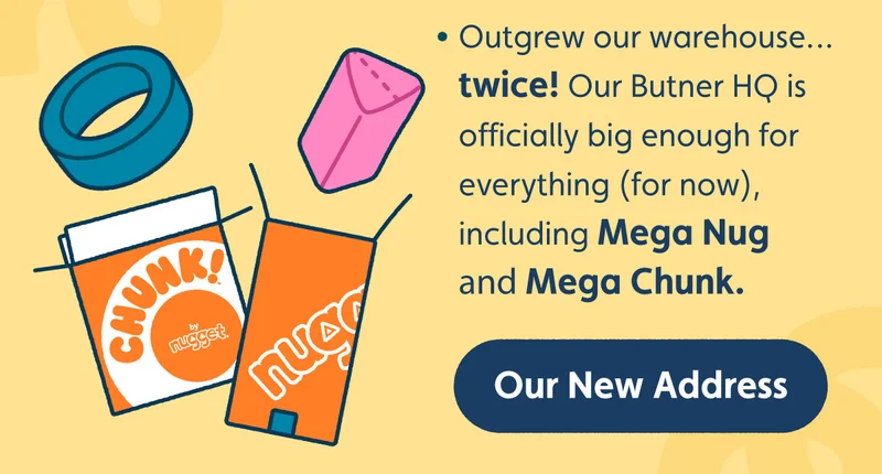 Outgrew our warehouse… twice! Our Butner HQ is officially big enough for everything (for now), including Mega Nug and Mega Chunk. Our New Address