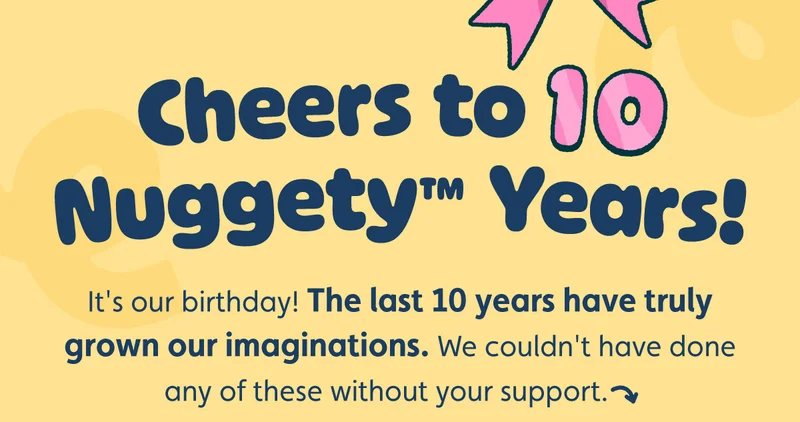 Cheers to 10 Nuggety™ Years! It's our birthday! The last 10 years have truly grown our imaginations. We couldn't have done any of these without your support.