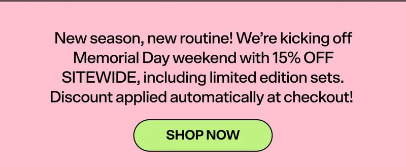 New season, new routine! We’re kicking off Memorial Day weekend with 15% OFF SITEWIDE, including limited edition sets.