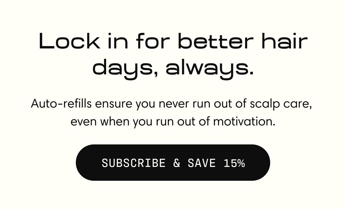 Lock in for better hair days, always. | Auto-refilled ensure you never run out of scalp care, even when you run out of motivation. SUBSCRIBE & SAVE 15%