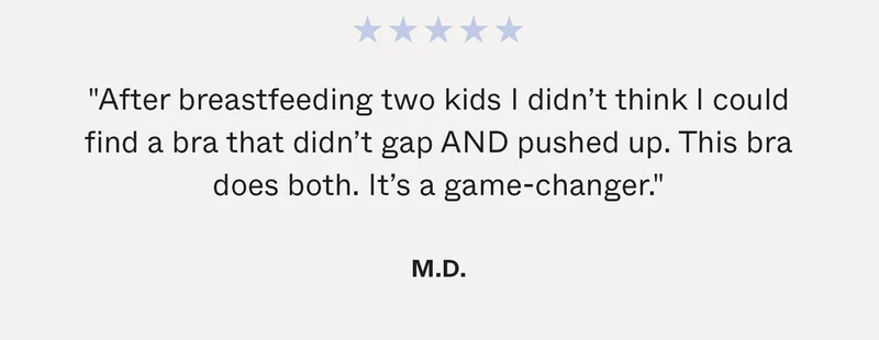 "After breastfeeding two kids I didn’t think I could find a bra that didn’t gap AND pushed up. This bra does both. It’s a game-changer." - M.D.