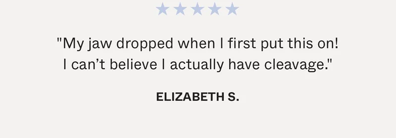 "My jaw dropped when I first put this on! I can’t believe I actually have cleavage." -Elizabeth S.