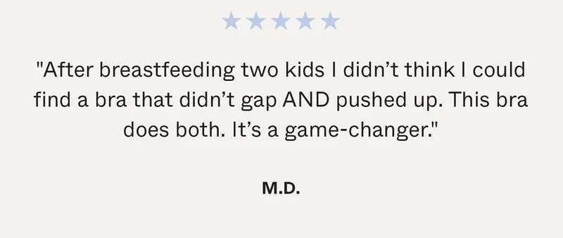 "After breastfeeding two kids I didn’t think I could find a bra that didn’t gap AND pushed up. This bra does both. It’s a game-changer." - M.D.