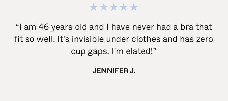 "I am 46 years old and I have never had a bra that fit so well. It's invisible under clothes and has zero cup gaps. I'm elated!" - Jennifer J.