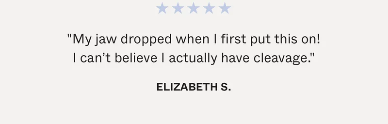 "My jaw dropped when I first put this on! I can’t believe I actually have cleavage." -Elizabeth S.