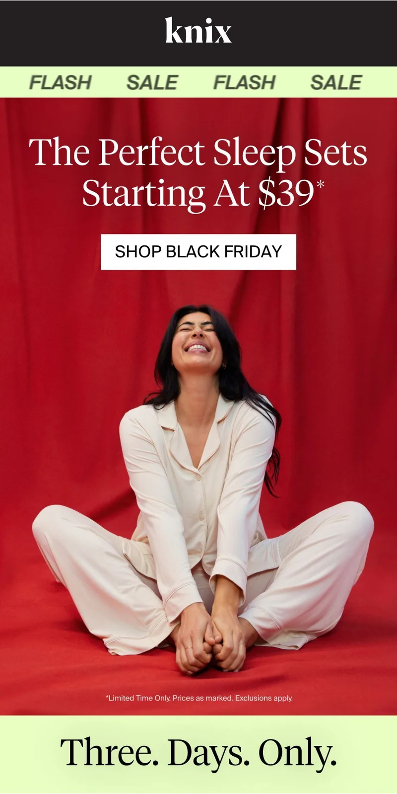 Knix FLASH SALE. The perfect sleep sets starting at $39*. SAVE ON SLEEP. Limited time only. Prices as marked. Exclusions apply. Three days only.