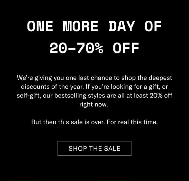 One More Day of 20–70% Off We’re giving you one last chance to shop the deepest discounts of the year. If you’re looking for a gift, or self-gift, our bestselling styles are all at least 20% off right now. But then this sale is over. For real this time. Shop The Sale