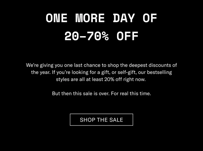 One More Day of 20–70% Off We’re giving you one last chance to shop the deepest discounts of the year. If you’re looking for a gift, or self-gift, our bestselling styles are all at least 20% off right now.   But then this sale is over. For real this time. Shop The Sale
