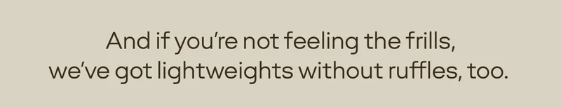 And if you're not feeling the frills, we've got lightweights without ruffles, too.