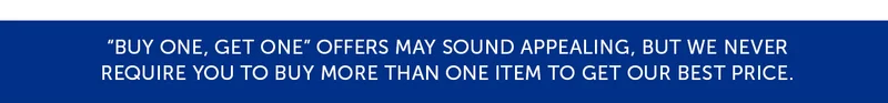 Buy one, get one offers may sounds appealing, but we never require you to buy more than one item to get our best price.